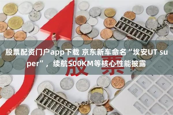 股票配资门户app下载 京东新车命名“埃安UT super”，续航500KM等核心性能披露