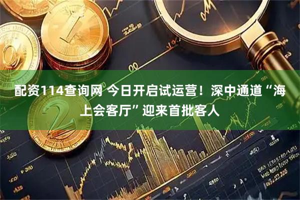 配资114查询网 今日开启试运营！深中通道“海上会客厅”迎来首批客人
