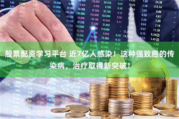 股票配资学习平台 近7亿人感染！这种强致癌的传染病，治疗取得新突破！