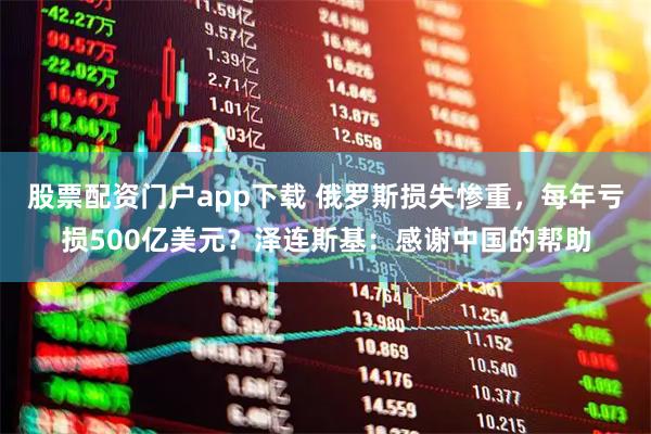 股票配资门户app下载 俄罗斯损失惨重，每年亏损500亿美元？泽连斯基：感谢中国的帮助