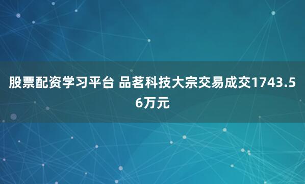 股票配资学习平台 品茗科技大宗交易成交1743.56万元