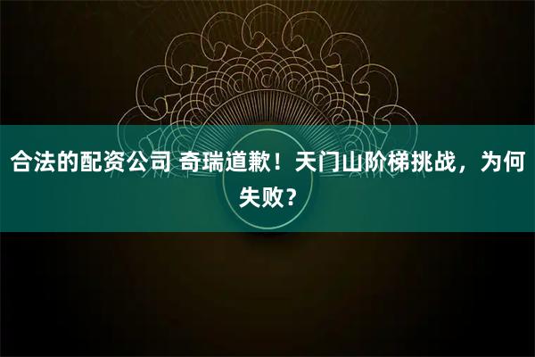 合法的配资公司 奇瑞道歉！天门山阶梯挑战，为何失败？