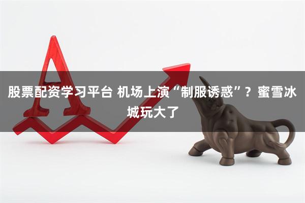 股票配资学习平台 机场上演“制服诱惑”？蜜雪冰城玩大了
