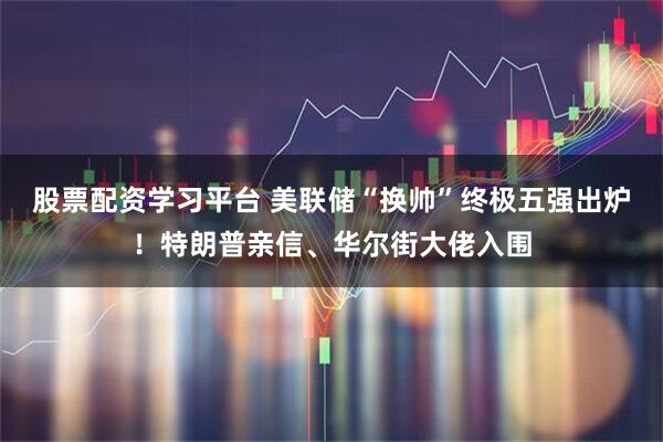 股票配资学习平台 美联储“换帅”终极五强出炉！特朗普亲信、华尔街大佬入围