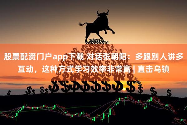 股票配资门户app下载 对话张朝阳：多跟别人讲多互动，这种方式学习效率非常高 | 直击乌镇