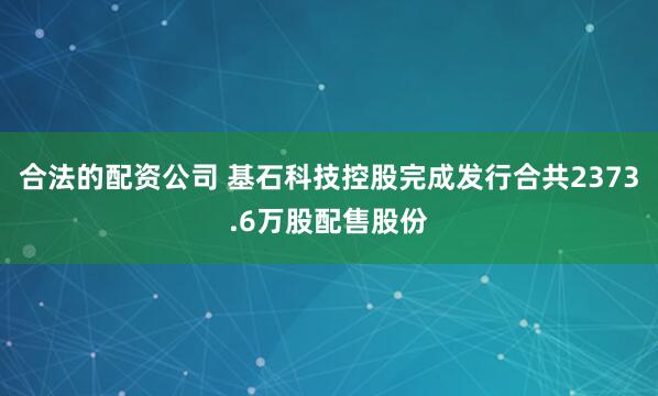 合法的配资公司 基石科技控股完成发行合共2373.6万股配售股份