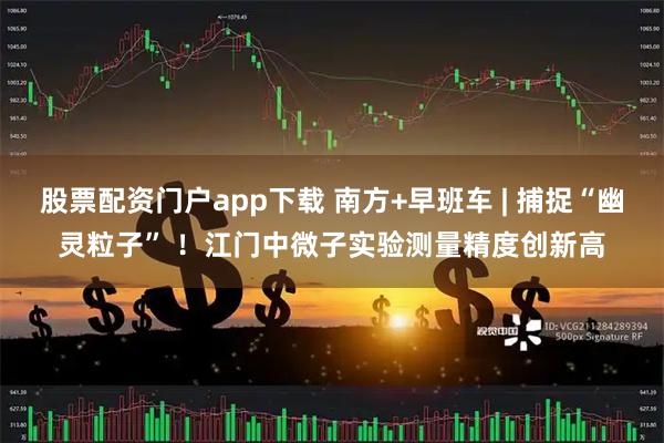 股票配资门户app下载 南方+早班车 | 捕捉“幽灵粒子” ！江门中微子实验测量精度创新高