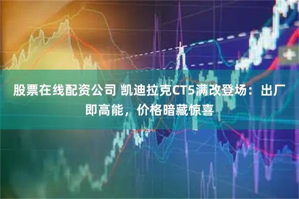 股票在线配资公司 凯迪拉克CT5满改登场：出厂即高能，价格暗藏惊喜