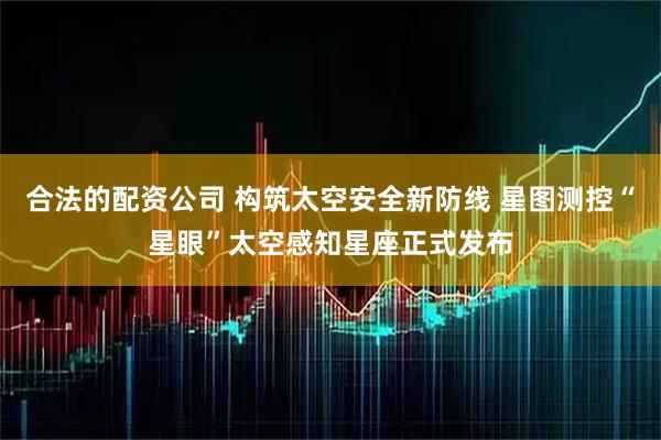 合法的配资公司 构筑太空安全新防线 星图测控“星眼”太空感知星座正式发布