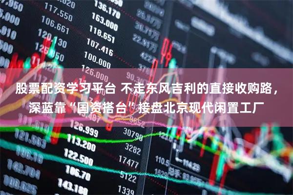 股票配资学习平台 不走东风吉利的直接收购路，深蓝靠“国资搭台”接盘北京现代闲置工厂