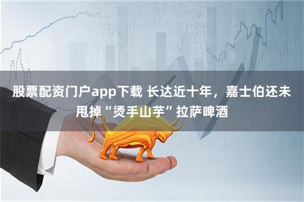 股票配资门户app下载 长达近十年，嘉士伯还未甩掉“烫手山芋”拉萨啤酒
