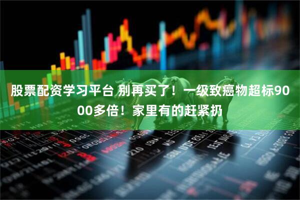 股票配资学习平台 别再买了！一级致癌物超标9000多倍！家里有的赶紧扔