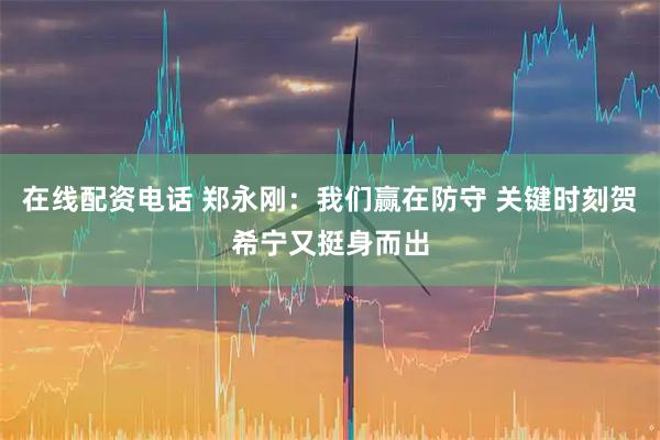 在线配资电话 郑永刚：我们赢在防守 关键时刻贺希宁又挺身而出