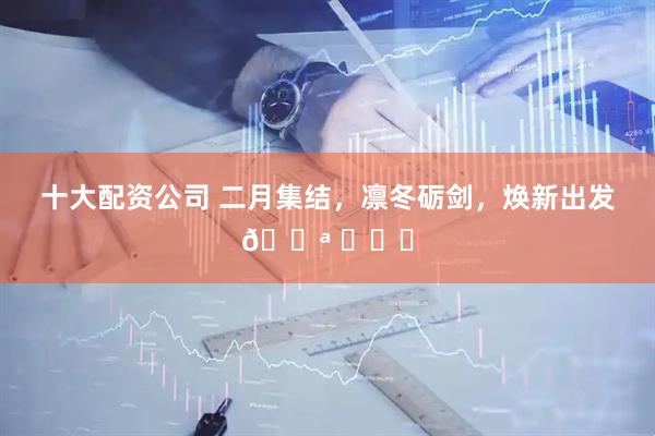 十大配资公司 二月集结，凛冬砺剑，焕新出发💪 ​​​