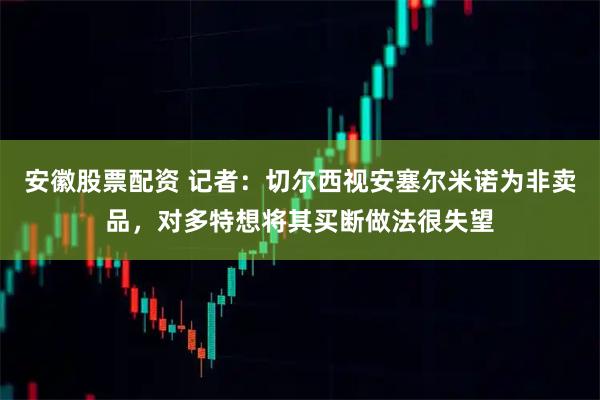 安徽股票配资 记者：切尔西视安塞尔米诺为非卖品，对多特想将其买断做法很失望