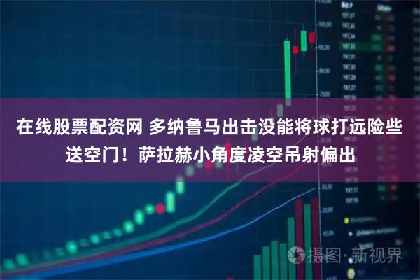 在线股票配资网 多纳鲁马出击没能将球打远险些送空门！萨拉赫小角度凌空吊射偏出