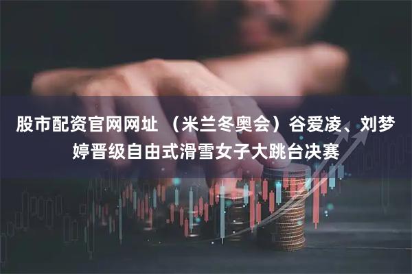 股市配资官网网址 （米兰冬奥会）谷爱凌、刘梦婷晋级自由式滑雪女子大跳台决赛