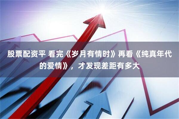 股票配资平 看完《岁月有情时》再看《纯真年代的爱情》，才发现差距有多大