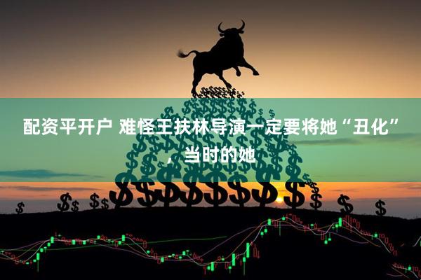 配资平开户 难怪王扶林导演一定要将她“丑化”，当时的她
