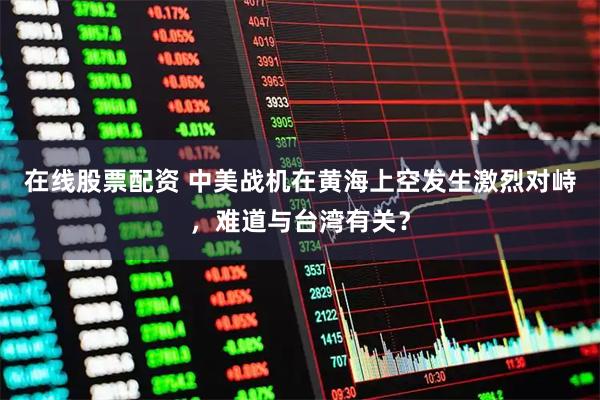 在线股票配资 中美战机在黄海上空发生激烈对峙，难道与台湾有关？