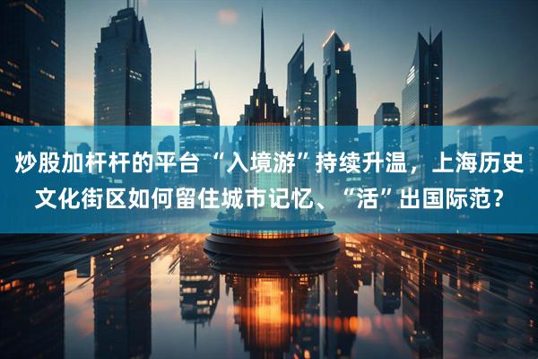 炒股加杆杆的平台 “入境游”持续升温，上海历史文化街区如何留住城市记忆、“活”出国际范？