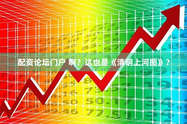 配资论坛门户 啊？这也是《清明上河图》？