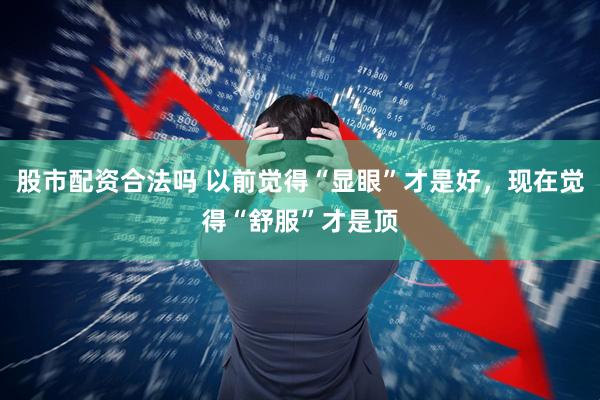 股市配资合法吗 以前觉得“显眼”才是好，现在觉得“舒服”才是顶