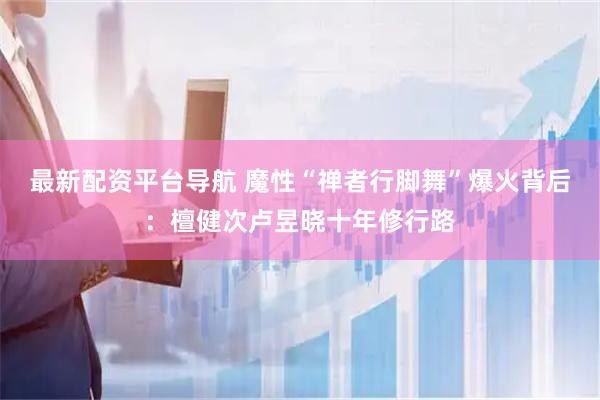 最新配资平台导航 魔性“禅者行脚舞”爆火背后：檀健次卢昱晓十年修行路