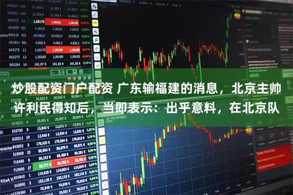 炒股配资门户配资 广东输福建的消息，北京主帅许利民得知后，当即表示：出乎意料，在北京队