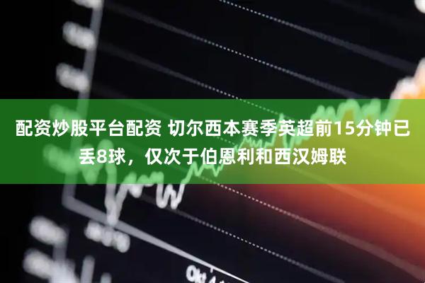 配资炒股平台配资 切尔西本赛季英超前15分钟已丢8球，仅次于伯恩利和西汉姆联