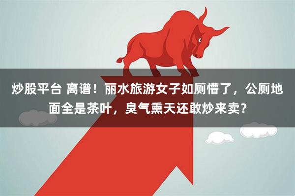 炒股平台 离谱！丽水旅游女子如厕懵了，公厕地面全是茶叶，臭气熏天还敢炒来卖？