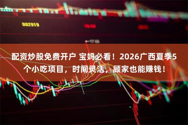配资炒股免费开户 宝妈必看！2026广西夏季5个小吃项目，时间灵活，顾家也能赚钱！