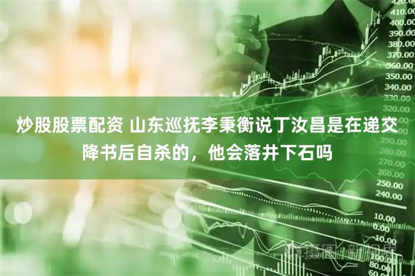 炒股股票配资 山东巡抚李秉衡说丁汝昌是在递交降书后自杀的，他会落井下石吗