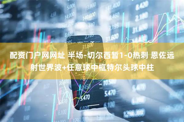 配资门户网网址 半场-切尔西暂1-0热刺 恩佐远射世界波+任意球中框特尔头球中柱