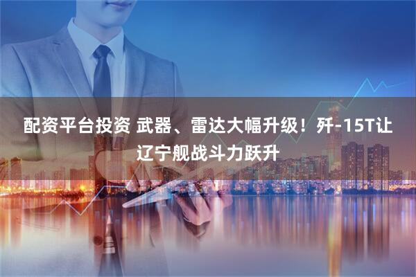 配资平台投资 武器、雷达大幅升级！歼-15T让辽宁舰战斗力跃升