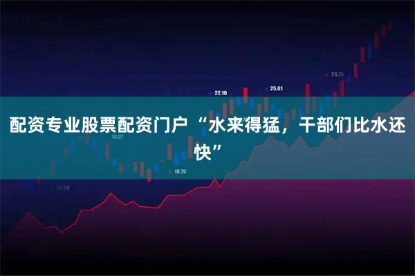 配资专业股票配资门户 “水来得猛，干部们比水还快”
