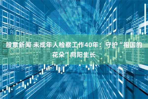 股票新闻 未成年人检察工作40年：守护“祖国的花朵”向阳生长