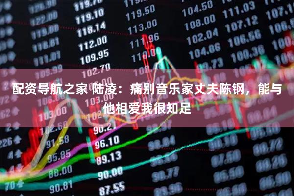 配资导航之家 陆凌：痛别音乐家丈夫陈钢，能与他相爱我很知足