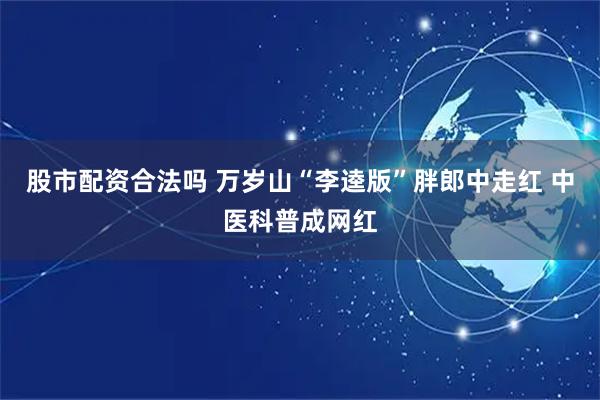 股市配资合法吗 万岁山“李逵版”胖郎中走红 中医科普成网红