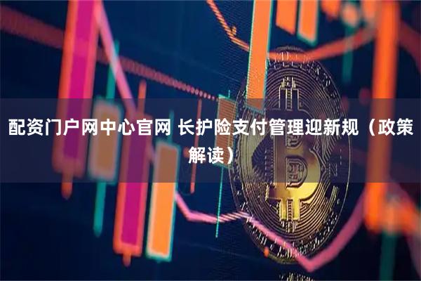 配资门户网中心官网 长护险支付管理迎新规（政策解读）