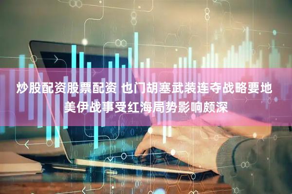 炒股配资股票配资 也门胡塞武装连夺战略要地 美伊战事受红海局势影响颇深