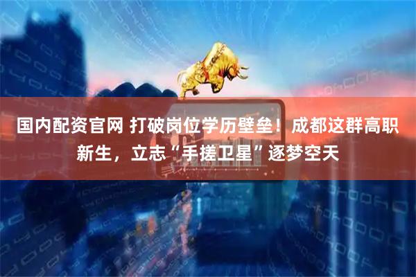 国内配资官网 打破岗位学历壁垒！成都这群高职新生，立志“手搓卫星”逐梦空天