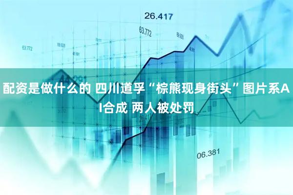 配资是做什么的 四川道孚“棕熊现身街头”图片系AI合成 两人被处罚